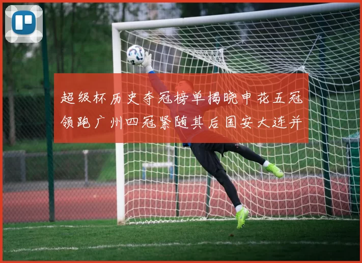 超级杯历史夺冠榜单揭晓申花五冠领跑广州四冠紧随其后国安大连并列第三