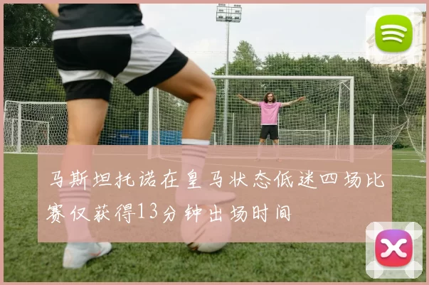 马斯坦托诺在皇马状态低迷四场比赛仅获得13分钟出场时间