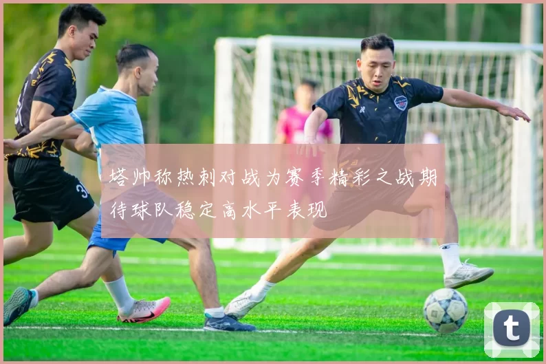 塔帅称热刺对战为赛季精彩之战期待球队稳定高水平表现