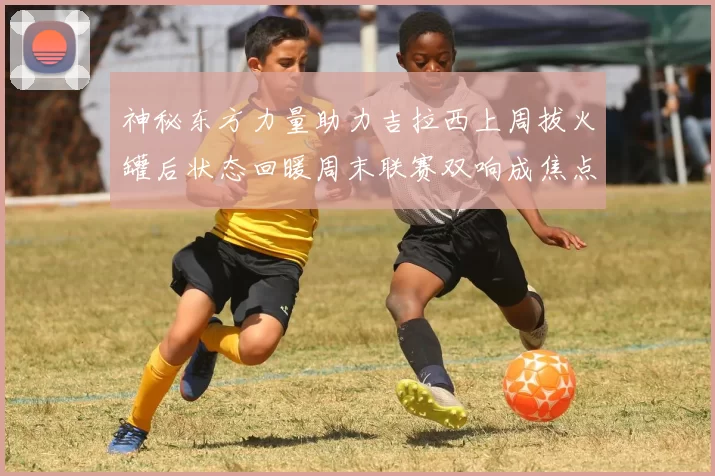 神秘东方力量助力吉拉西上周拔火罐后状态回暖周末联赛双响成焦点